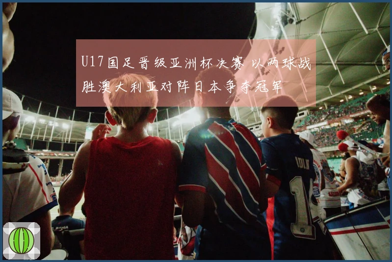 U17国足晋级亚洲杯决赛 以两球战胜澳大利亚对阵日本争夺冠军