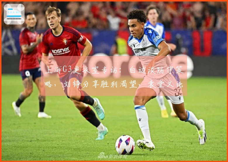 上海G3更衣室专访：白边谈防守策略，刘铮分享胜利渴望，袁堂文论关键时刻的责任