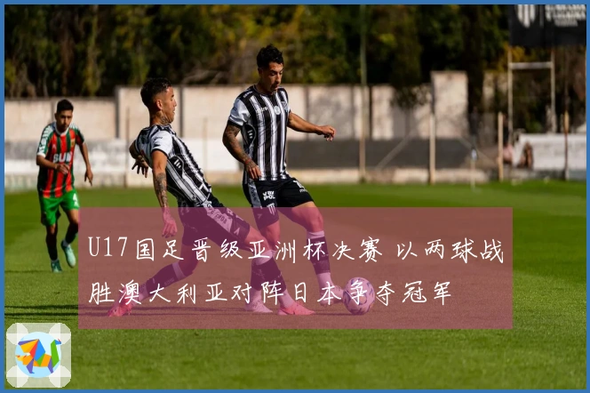 U17国足晋级亚洲杯决赛 以两球战胜澳大利亚对阵日本争夺冠军